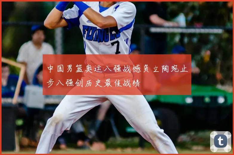 中国男篮奥运八强战憾负立陶宛止步八强创历史最佳战绩