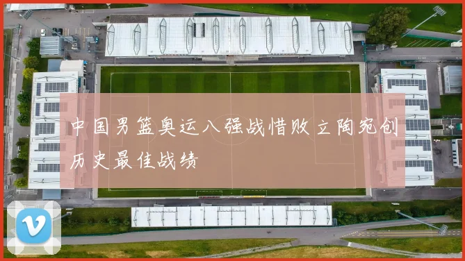 中国男篮奥运八强战惜败立陶宛创历史最佳战绩