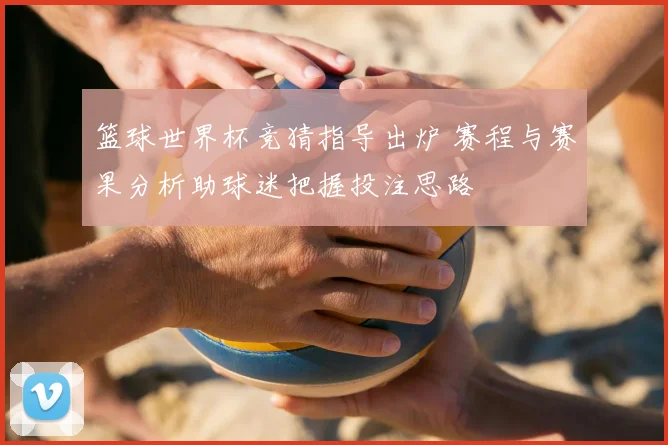 篮球世界杯竞猜指导出炉 赛程与赛果分析助球迷把握投注思路
