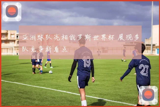 亚洲球队亮相俄罗斯世界杯 展现多队竞争新看点