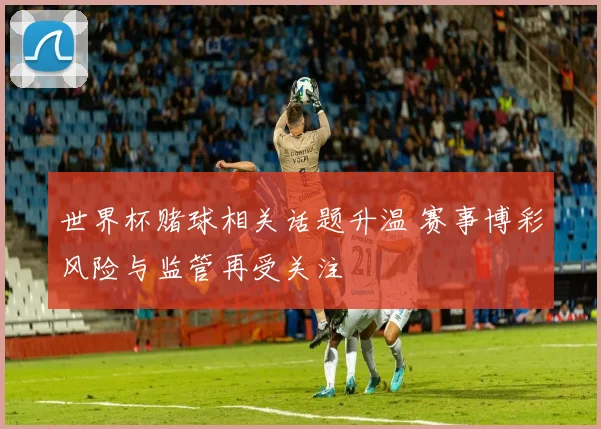 世界杯赌球相关话题升温 赛事博彩风险与监管再受关注