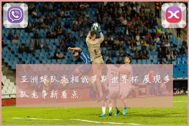 亚洲球队亮相俄罗斯世界杯 展现多队竞争新看点