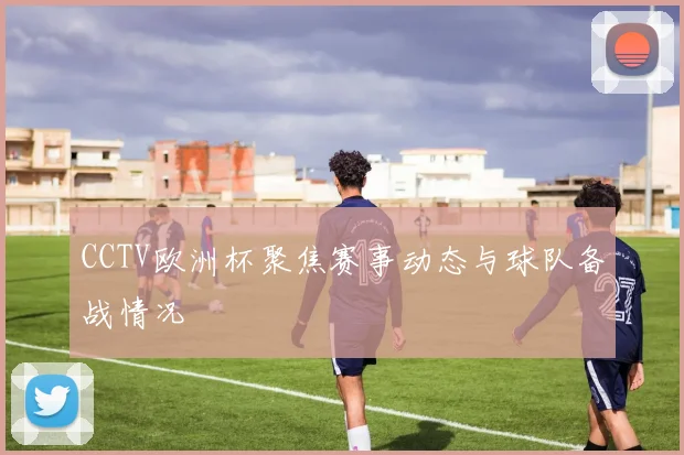 CCTV欧洲杯聚焦赛事动态与球队备战情况