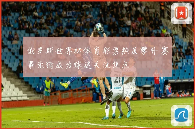 俄罗斯世界杯体育彩票热度攀升 赛事竞猜成为球迷关注焦点