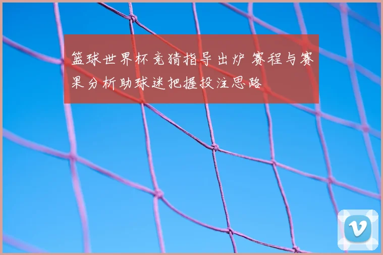篮球世界杯竞猜指导出炉 赛程与赛果分析助球迷把握投注思路