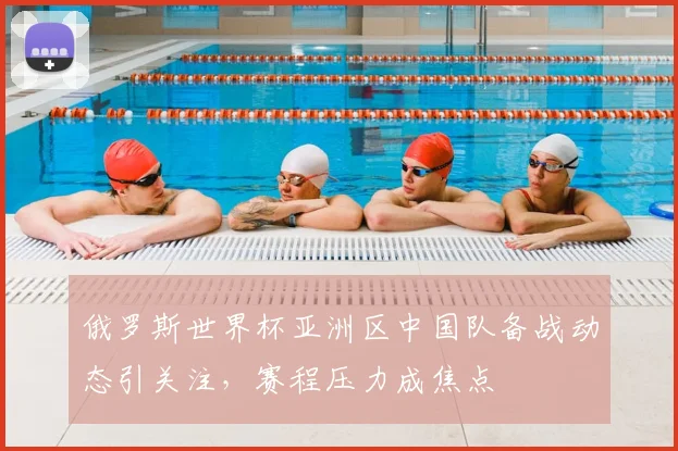 俄罗斯世界杯亚洲区中国队备战动态引关注，赛程压力成焦点