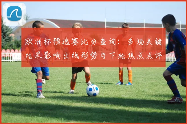 欧洲杯预选赛比分查询：多场关键结果影响出线形势与下轮焦点点评