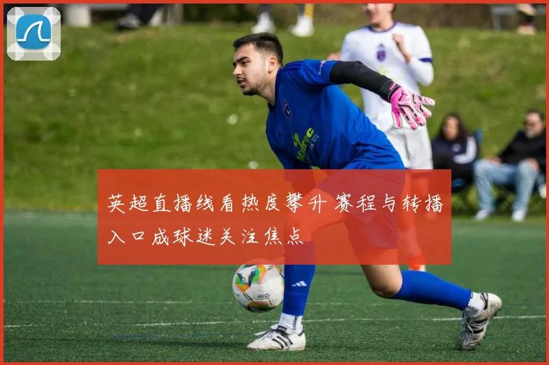 英超直播线看热度攀升 赛程与转播入口成球迷关注焦点