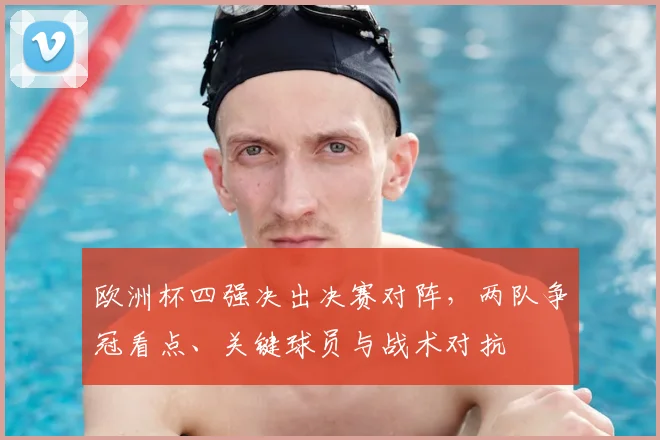 欧洲杯四强决出决赛对阵,两队争冠看点、关键球员与战术对抗