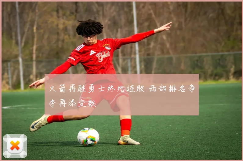 火箭再胜勇士终结连败 西部排名争夺再添变数