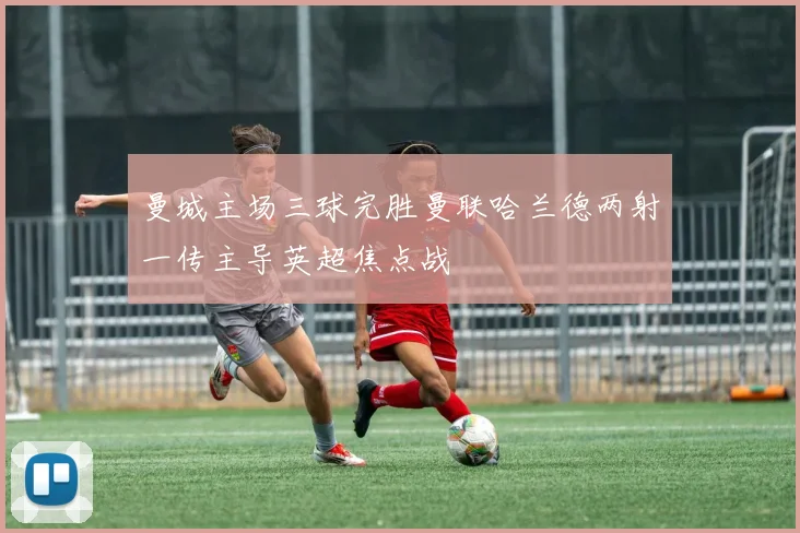 曼城主场三球完胜曼联哈兰德两射一传主导英超焦点战