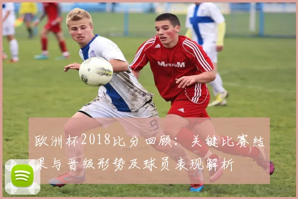 欧洲杯2018比分回顾：关键比赛结果与晋级形势及球员表现解析