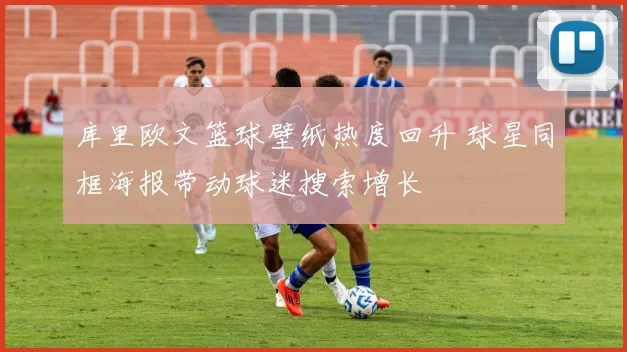 库里欧文篮球壁纸热度回升 球星同框海报带动球迷搜索增长