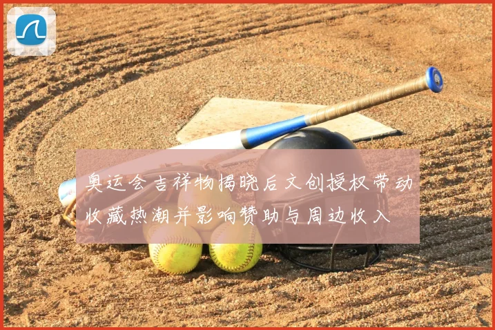 奥运会吉祥物揭晓后文创授权带动收藏热潮并影响赞助与周边收入