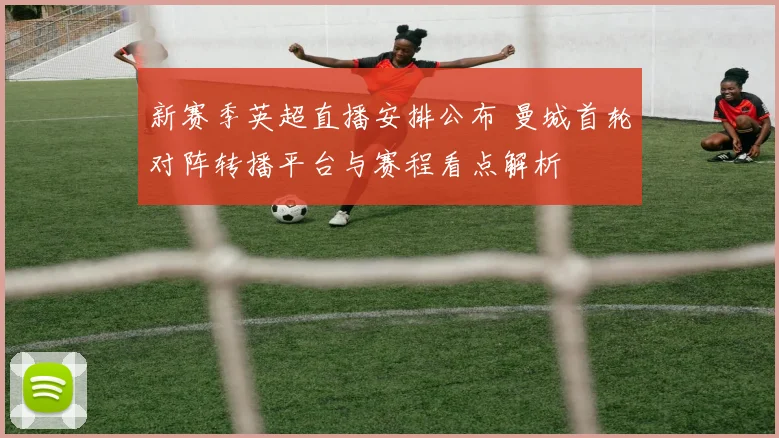 新赛季英超直播安排公布 曼城首轮对阵转播平台与赛程看点解析