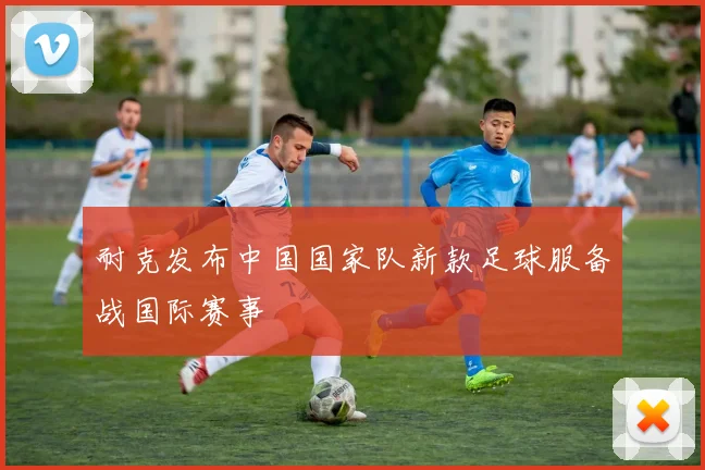 耐克发布中国国家队新款足球服备战国际赛事