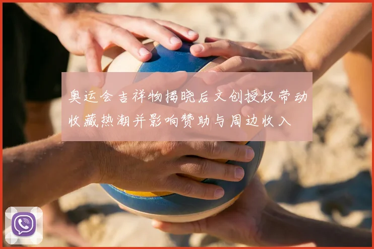 奥运会吉祥物揭晓后文创授权带动收藏热潮并影响赞助与周边收入