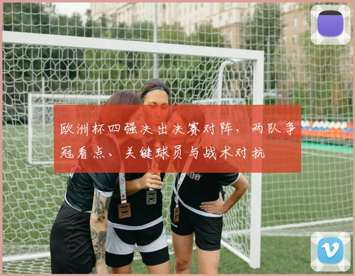 欧洲杯四强决出决赛对阵，两队争冠看点、关键球员与战术对抗