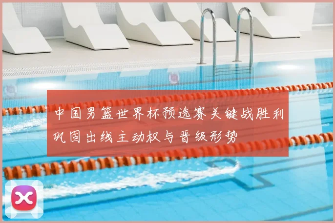 中国男篮世界杯预选赛关键战胜利巩固出线主动权与晋级形势