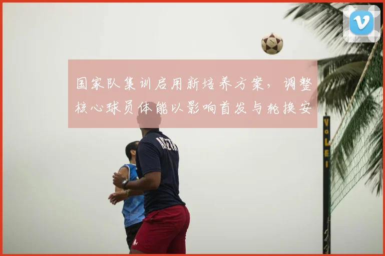 国家队集训启用新培养方案，调整核心球员体能以影响首发与轮换安排