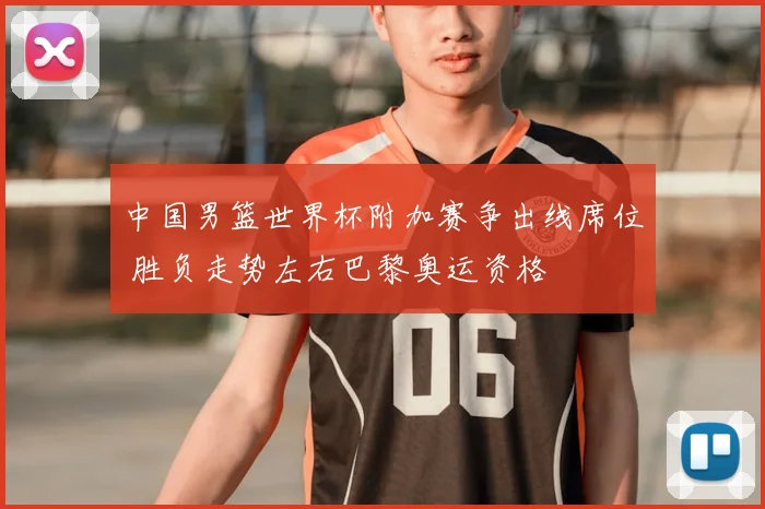 中国男篮世界杯附加赛争出线席位 胜负走势左右巴黎奥运资格