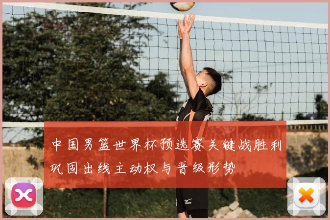 中国男篮世界杯预选赛关键战胜利巩固出线主动权与晋级形势