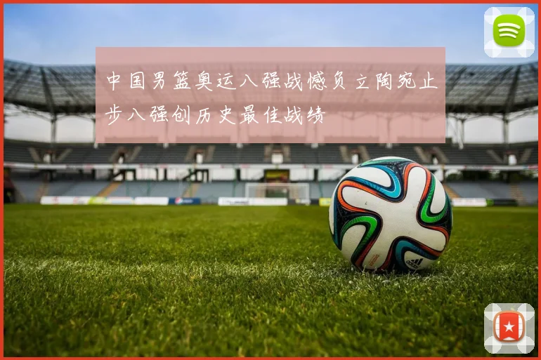 中国男篮奥运八强战憾负立陶宛止步八强创历史最佳战绩