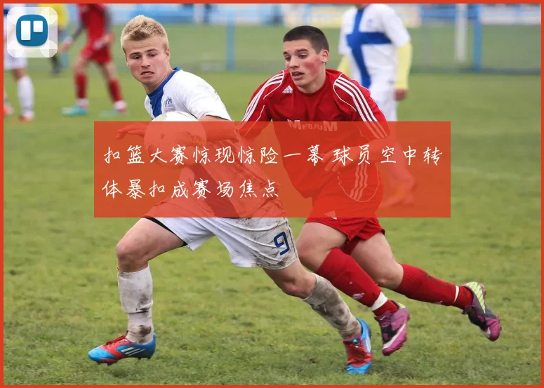 扣篮大赛惊现惊险一幕 球员空中转体暴扣成赛场焦点