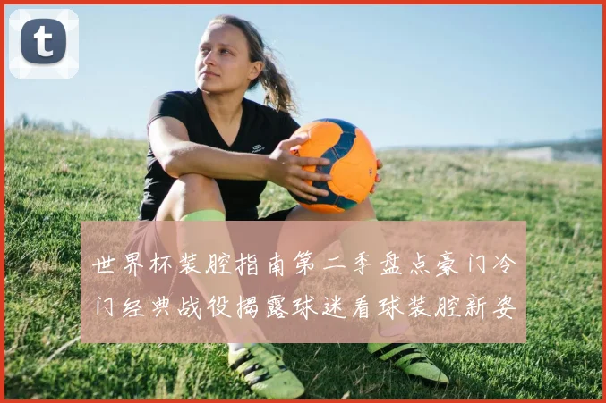 世界杯装腔指南第二季盘点豪门冷门经典战役揭露球迷看球装腔新姿势