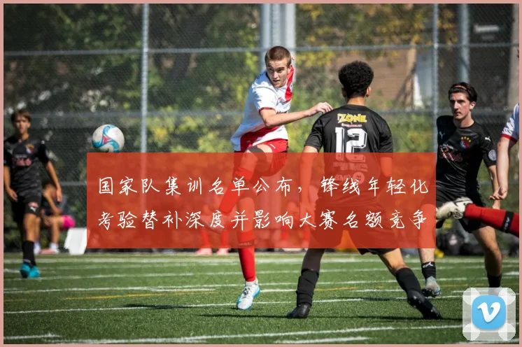 国家队集训名单公布,锋线年轻化考验替补深度并影响大赛名额竞争