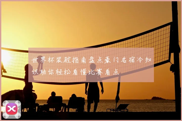 世界杯装腔指南盘点豪门名宿冷知识助你轻松看懂比赛看点