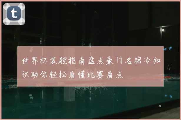 世界杯装腔指南盘点豪门名宿冷知识助你轻松看懂比赛看点